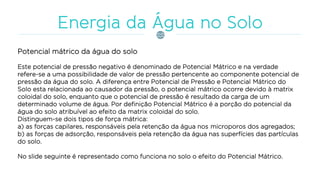 Potencial mátrico da água do solo
Este potencial de pressão negativo é denominado de Potencial Mátrico e na verdade
refere-se a uma possibilidade de valor de pressão pertencente ao componente potencial de
pressão da água do solo. A diferença entre Potencial de Pressão e Potencial Mátrico do
Solo esta relacionada ao causador da pressão, o potencial mátrico ocorre devido à matrix
coloidal do solo, enquanto que o potencial de pressão é resultado da carga de um
determinado volume de água. Por definição Potencial Mátrico é a porção do potencial da
água do solo atribuível ao efeito da matrix coloidal do solo.
Distinguem-se dois tipos de força mátrica:
a) as forças capilares, responsáveis pela retenção da água nos microporos dos agregados;
b) as forças de adsorção, responsáveis pela retenção da água nas superfícies das partículas
do solo.
No slide seguinte é representado como funciona no solo o efeito do Potencial Mátrico.
 