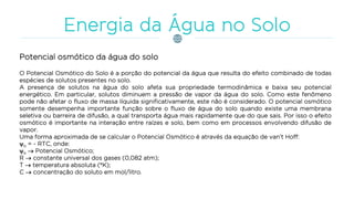 Potencial osmótico da água do solo
O Potencial Osmótico do Solo é a porção do potencial da água que resulta do efeito combinado de todas
espécies de solutos presentes no solo.
A presença de solutos na água do solo afeta sua propriedade termodinâmica e baixa seu potencial
energético. Em particular, solutos diminuem a pressão de vapor da água do solo. Como este fenômeno
pode não afetar o fluxo de massa líquida significativamente, este não é considerado. O potencial osmótico
somente desempenha importante função sobre o fluxo de água do solo quando existe uma membrana
seletiva ou barreira de difusão, a qual transporta água mais rapidamente que do que sais. Por isso o efeito
osmótico é importante na interação entre raízes e solo, bem como em processos envolvendo difusão de
vapor.
Uma forma aproximada de se calcular o Potencial Osmótico é através da equação de van’t Hoff:
o = - RTC, onde:
o  Potencial Osmótico;
R  constante universal dos gases (0,082 atm);
T  temperatura absoluta (K);
C  concentração do soluto em mol/litro.
 