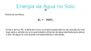 Potencial osmótico
Onde o termo é definido como a condutividade elétrica da solução do solo
logo após a adição de uma quantidade suficiente de água destilada para elevar
o teor de água no solo àquele correspondente à saturação.
 