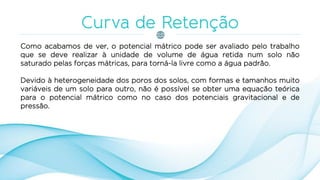 Como acabamos de ver, o potencial mátrico pode ser avaliado pelo trabalho
que se deve realizar à unidade de volume de água retida num solo não
saturado pelas forças mátricas, para torná-la livre como a água padrão.
Devido à heterogeneidade dos poros dos solos, com formas e tamanhos muito
variáveis de um solo para outro, não é possível se obter uma equação teórica
para o potencial mátrico como no caso dos potenciais gravitacional e de
pressão.
 