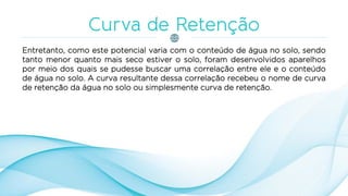 Entretanto, como este potencial varia com o conteúdo de água no solo, sendo
tanto menor quanto mais seco estiver o solo, foram desenvolvidos aparelhos
por meio dos quais se pudesse buscar uma correlação entre ele e o conteúdo
de água no solo. A curva resultante dessa correlação recebeu o nome de curva
de retenção da água no solo ou simplesmente curva de retenção.
 
