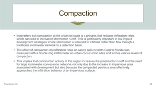 Compaction
Presentation title 14
• Inadvertent soil compaction at the urban lot scale is a process that reduces infiltration rates,
which can lead to increased stormwater runoff. This is particularly important in low impact
development strategies where stormwater is intended to infiltrate rather than flow through a
traditional stormwater network to a detention basin.
• The effect of compaction on infiltration rates on sandy soils in North Central Florida was
measured with a double ring infiltrometer on urban construction sites and across various levels of
compaction.
• This implies that construction activity in this region increases the potential for runoff and the need
for large stormwater conveyance networks not only due to the increase in impervious area
associated with development but also because the compacted pervious area effectively
approaches the infiltration behavior of an impervious surface.
 
