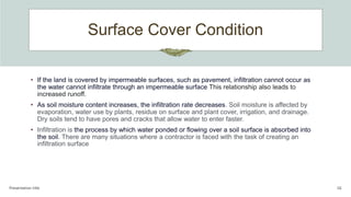 Surface Cover Condition
Presentation title 16
• If the land is covered by impermeable surfaces, such as pavement, infiltration cannot occur as
the water cannot infiltrate through an impermeable surface This relationship also leads to
increased runoff.
• As soil moisture content increases, the infiltration rate decreases. Soil moisture is affected by
evaporation, water use by plants, residue on surface and plant cover, irrigation, and drainage.
Dry soils tend to have pores and cracks that allow water to enter faster.
• Infiltration is the process by which water ponded or flowing over a soil surface is absorbed into
the soil. There are many situations where a contractor is faced with the task of creating an
infiltration surface
 