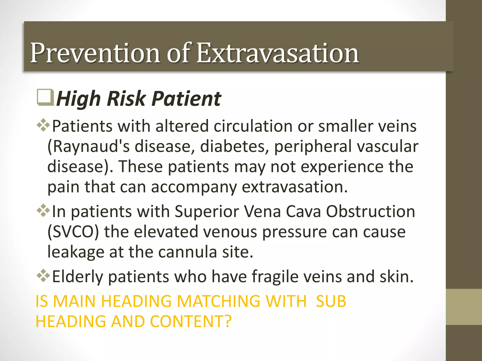 Prevention of Extravasation
High Risk Patient
Patients with altered circulation or smaller veins
(Raynaud's disease, diabetes, peripheral vascular
disease). These patients may not experience the
pain that can accompany extravasation.
In patients with Superior Vena Cava Obstruction
(SVCO) the elevated venous pressure can cause
leakage at the cannula site.
Elderly patients who have fragile veins and skin.
IS MAIN HEADING MATCHING WITH SUB
HEADING AND CONTENT?
 