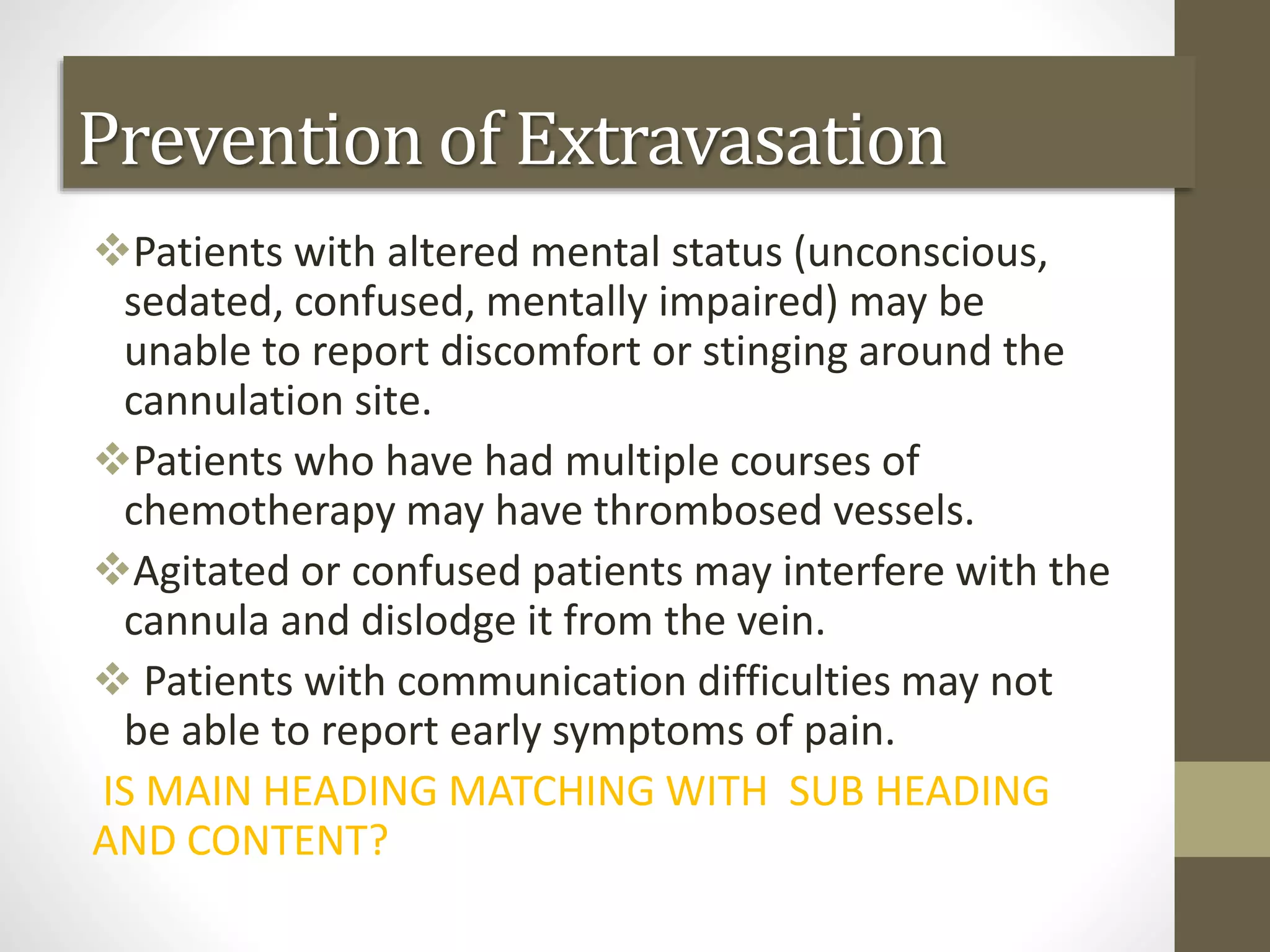 Patients with altered mental status (unconscious,
sedated, confused, mentally impaired) may be
unable to report discomfort or stinging around the
cannulation site.
Patients who have had multiple courses of
chemotherapy may have thrombosed vessels.
Agitated or confused patients may interfere with the
cannula and dislodge it from the vein.
 Patients with communication difficulties may not
be able to report early symptoms of pain.
IS MAIN HEADING MATCHING WITH SUB HEADING
AND CONTENT?
Prevention of Extravasation
 