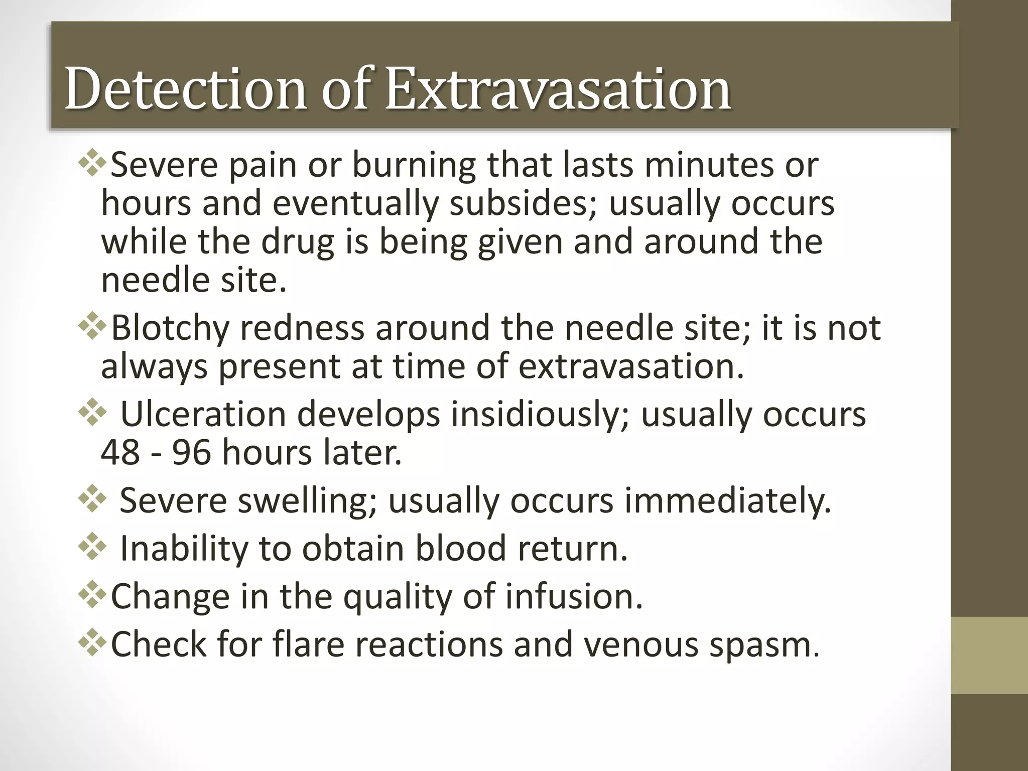 Detection of Extravasation
Severe pain or burning that lasts minutes or
hours and eventually subsides; usually occurs
while the drug is being given and around the
needle site.
Blotchy redness around the needle site; it is not
always present at time of extravasation.
 Ulceration develops insidiously; usually occurs
48 - 96 hours later.
 Severe swelling; usually occurs immediately.
 Inability to obtain blood return.
Change in the quality of infusion.
Check for flare reactions and venous spasm.
 