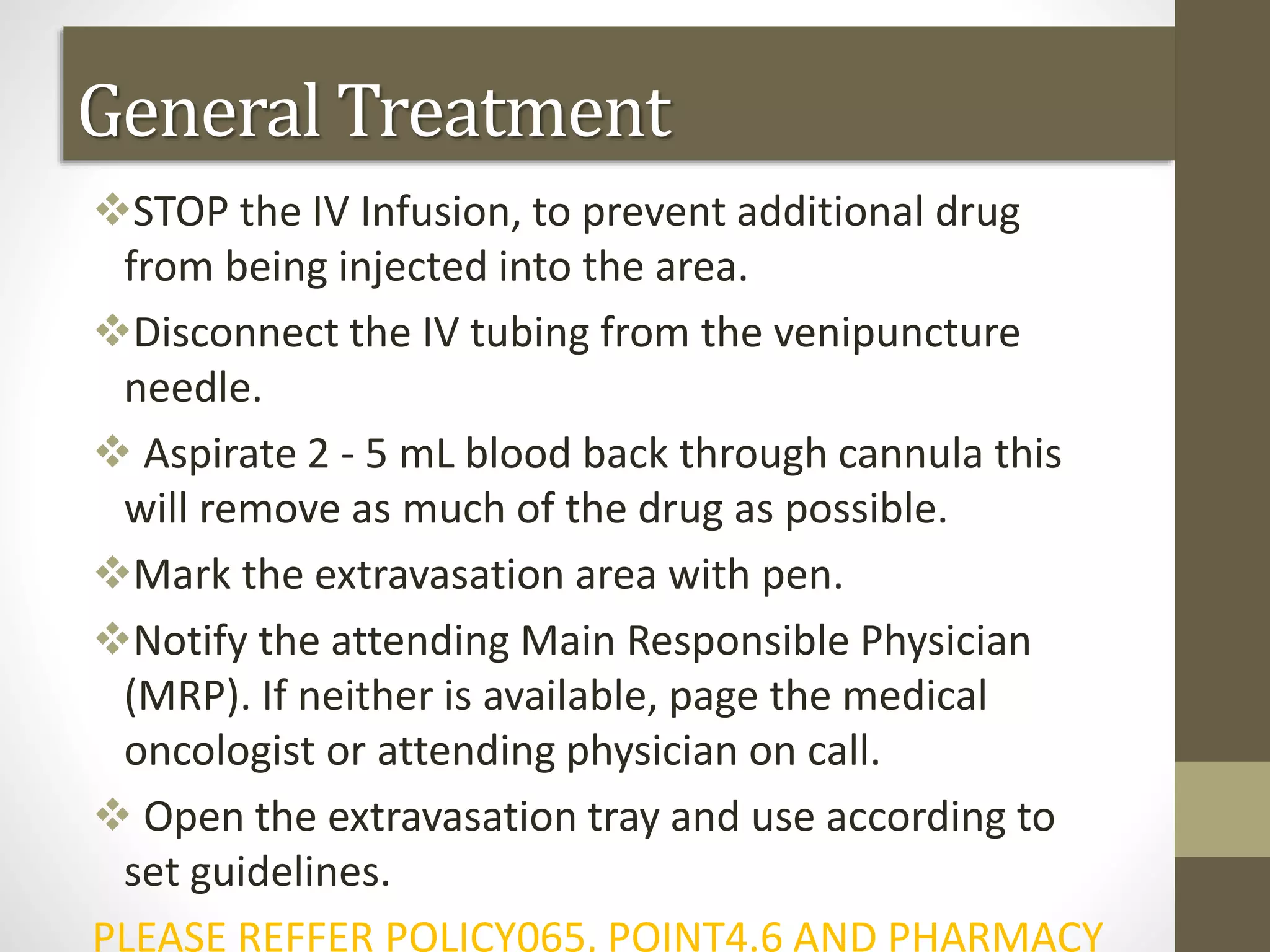 General Treatment
STOP the IV Infusion, to prevent additional drug
from being injected into the area.
Disconnect the IV tubing from the venipuncture
needle.
 Aspirate 2 - 5 mL blood back through cannula this
will remove as much of the drug as possible.
Mark the extravasation area with pen.
Notify the attending Main Responsible Physician
(MRP). If neither is available, page the medical
oncologist or attending physician on call.
 Open the extravasation tray and use according to
set guidelines.
PLEASE REFFER POLICY065, POINT4.6 AND PHARMACY
 