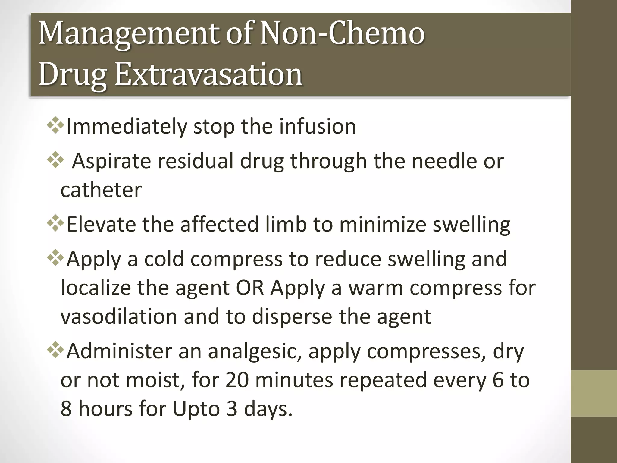 Management of Non-Chemo
Drug Extravasation
Immediately stop the infusion
 Aspirate residual drug through the needle or
catheter
Elevate the affected limb to minimize swelling
Apply a cold compress to reduce swelling and
localize the agent OR Apply a warm compress for
vasodilation and to disperse the agent
Administer an analgesic, apply compresses, dry
or not moist, for 20 minutes repeated every 6 to
8 hours for Upto 3 days.
 