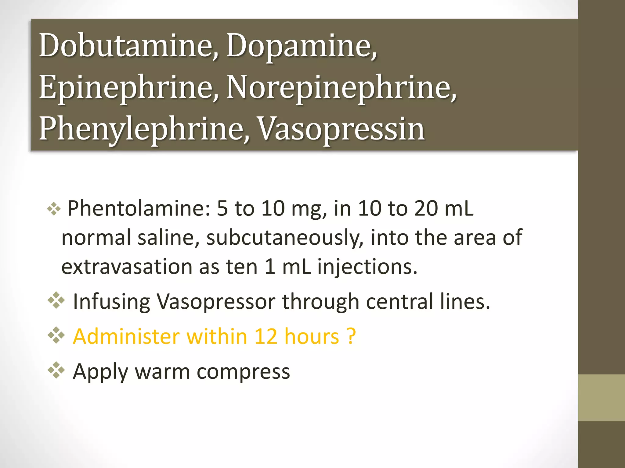 Dobutamine, Dopamine,
Epinephrine, Norepinephrine,
Phenylephrine, Vasopressin
 Phentolamine: 5 to 10 mg, in 10 to 20 mL
normal saline, subcutaneously, into the area of
extravasation as ten 1 mL injections.
 Infusing Vasopressor through central lines.
 Administer within 12 hours ?
 Apply warm compress
 