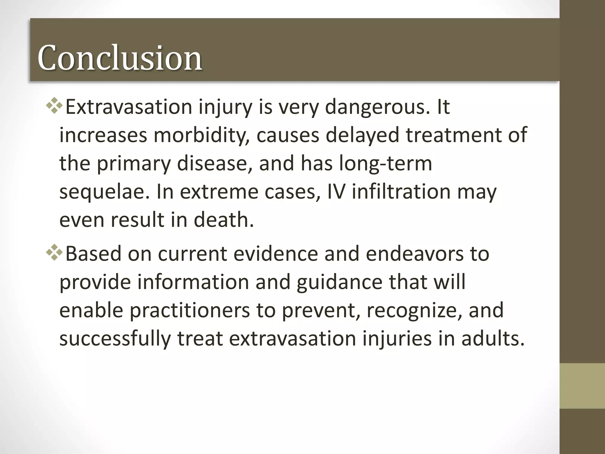 Conclusion
Extravasation injury is very dangerous. It
increases morbidity, causes delayed treatment of
the primary disease, and has long-term
sequelae. In extreme cases, IV infiltration may
even result in death.
Based on current evidence and endeavors to
provide information and guidance that will
enable practitioners to prevent, recognize, and
successfully treat extravasation injuries in adults.
 