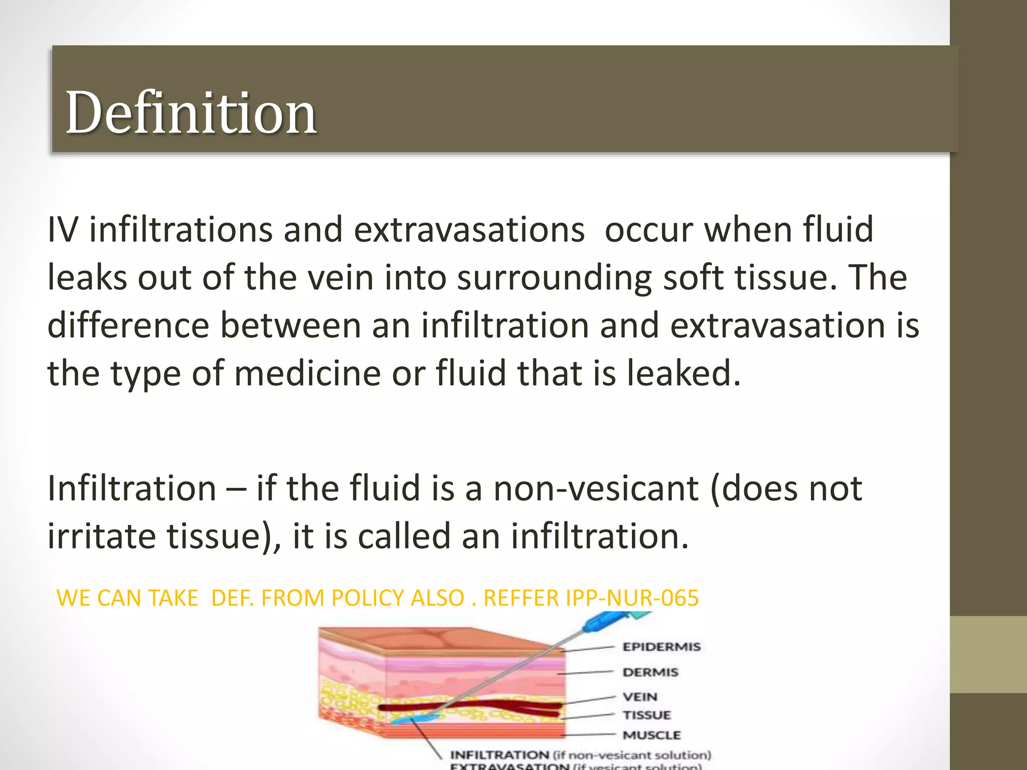 Definition
IV infiltrations and extravasations occur when fluid
leaks out of the vein into surrounding soft tissue. The
difference between an infiltration and extravasation is
the type of medicine or fluid that is leaked.
Infiltration – if the fluid is a non-vesicant (does not
irritate tissue), it is called an infiltration.
WE CAN TAKE DEF. FROM POLICY ALSO . REFFER IPP-NUR-065
 
