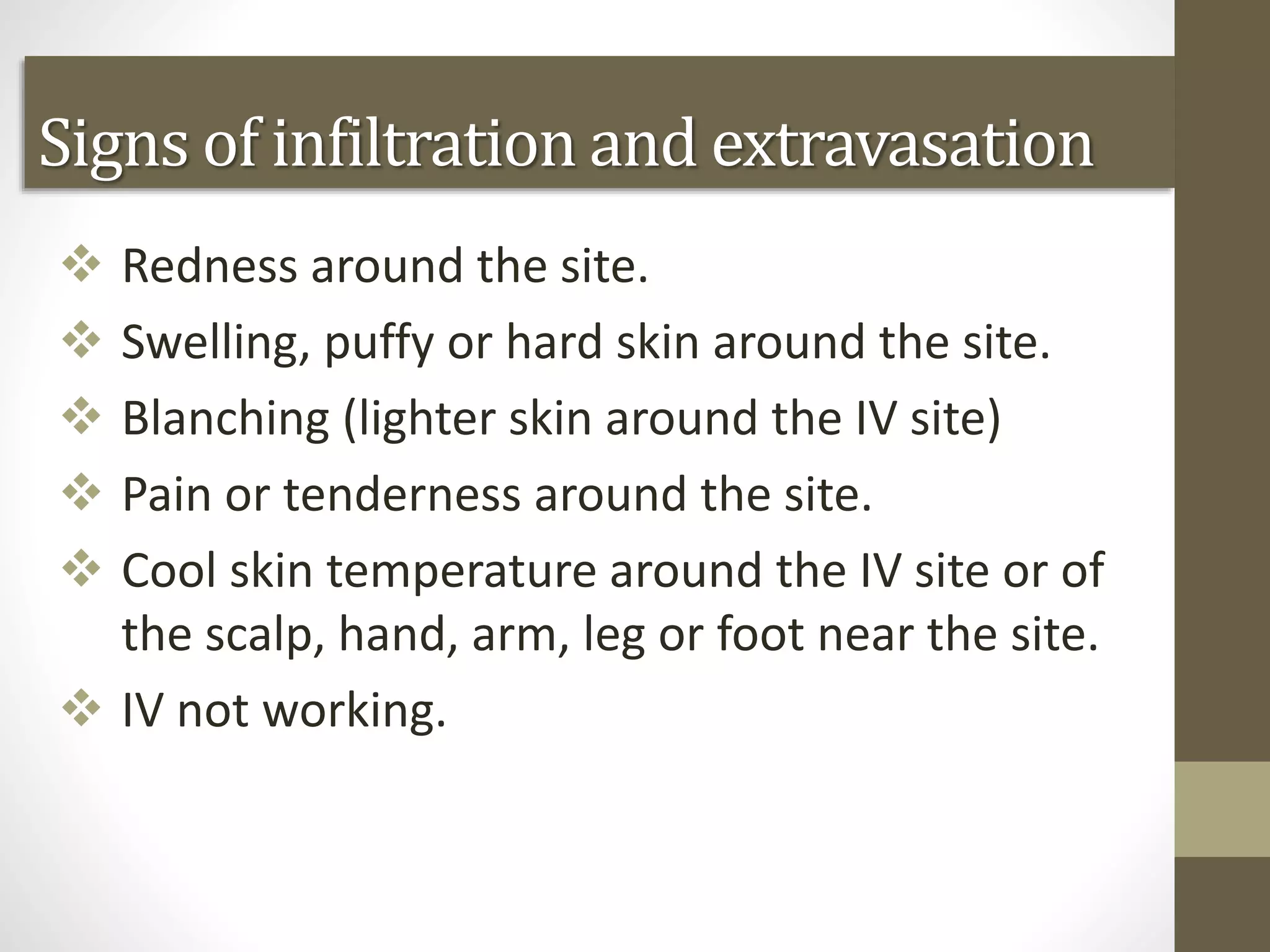 Signs of infiltration and extravasation
 Redness around the site.
 Swelling, puffy or hard skin around the site.
 Blanching (lighter skin around the IV site)
 Pain or tenderness around the site.
 Cool skin temperature around the IV site or of
the scalp, hand, arm, leg or foot near the site.
 IV not working.
 