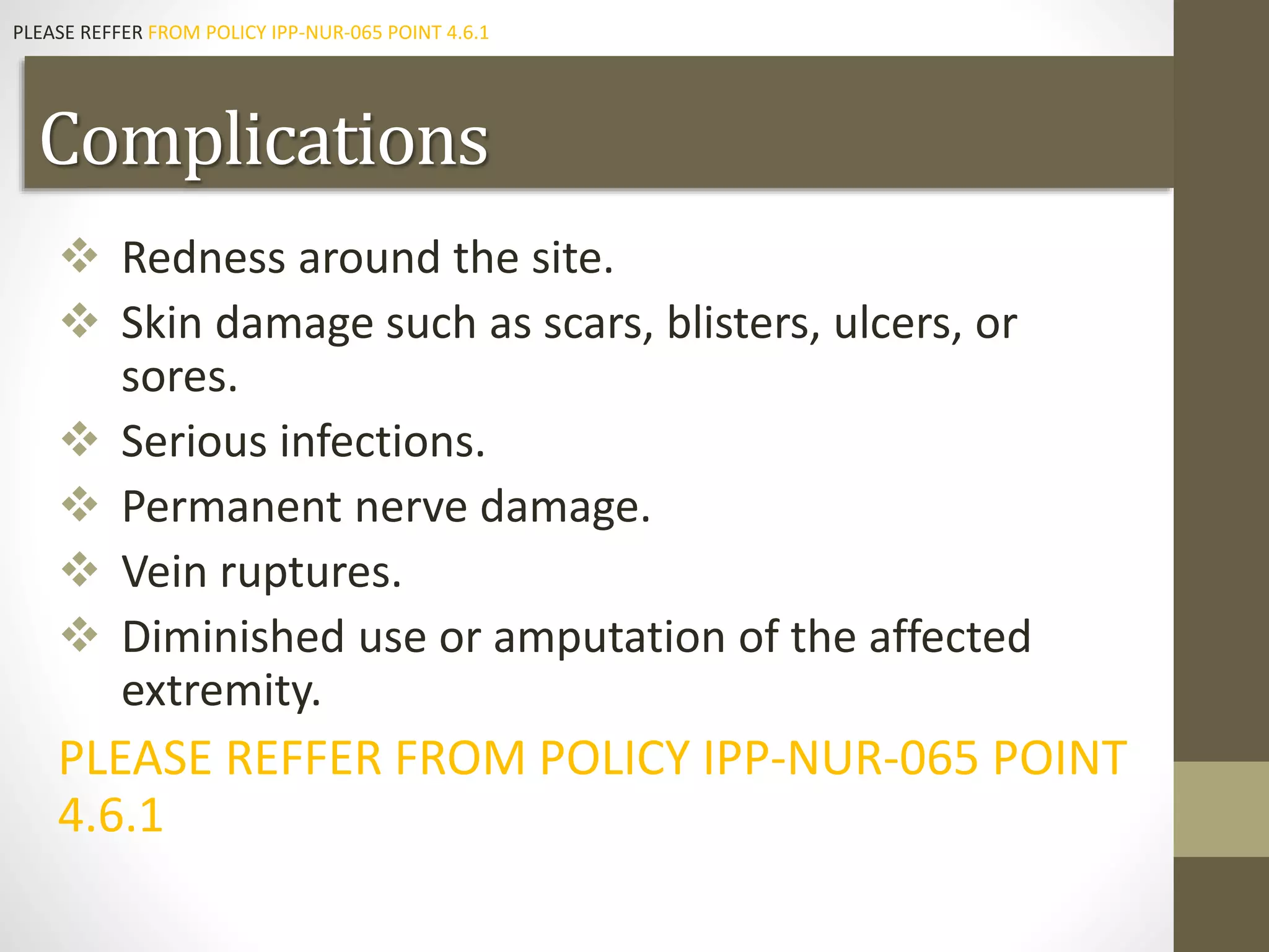 Complications
 Redness around the site.
 Skin damage such as scars, blisters, ulcers, or
sores.
 Serious infections.
 Permanent nerve damage.
 Vein ruptures.
 Diminished use or amputation of the affected
extremity.
PLEASE REFFER FROM POLICY IPP-NUR-065 POINT
4.6.1
PLEASE REFFER FROM POLICY IPP-NUR-065 POINT 4.6.1
 