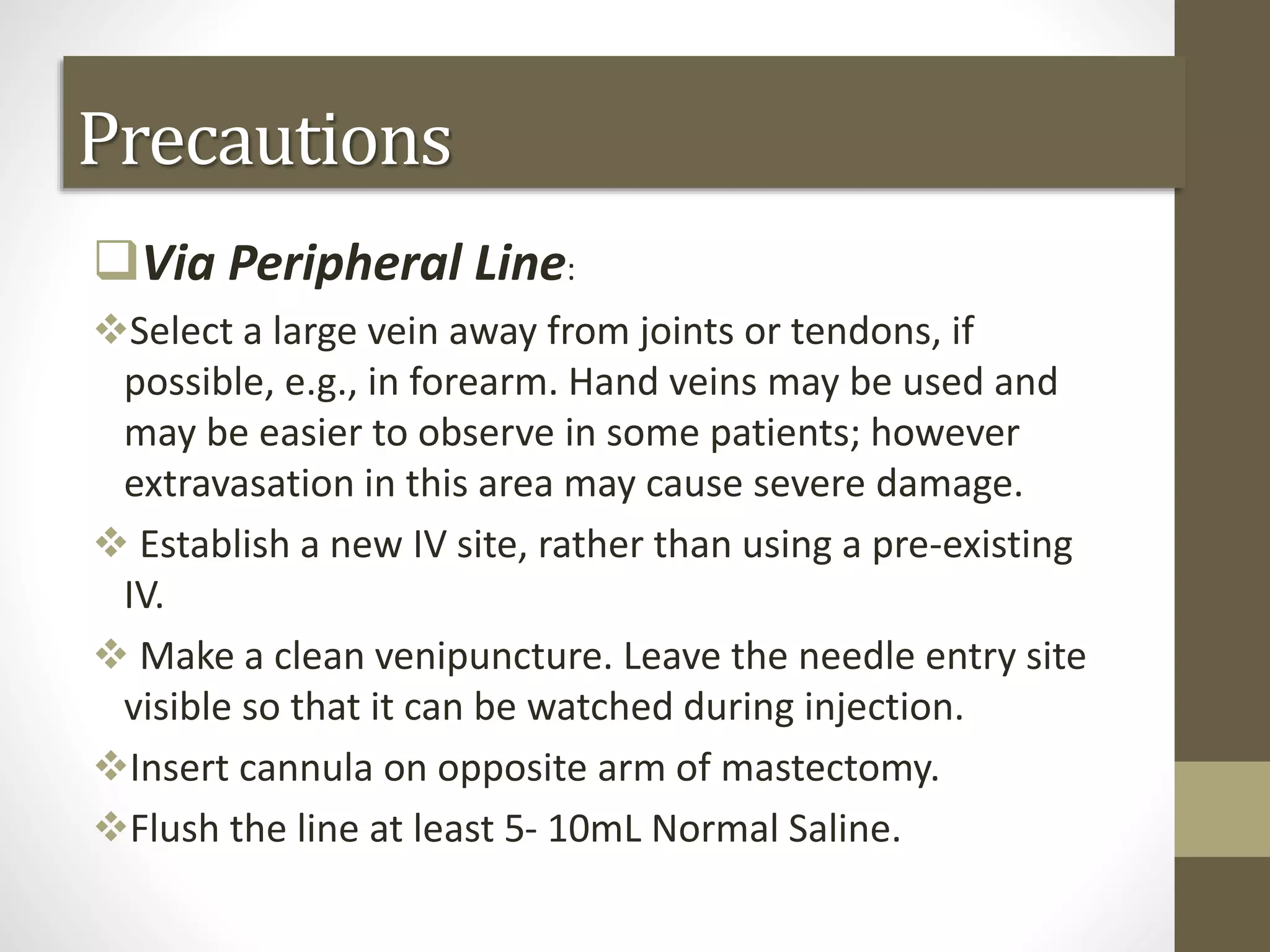 Precautions
Via Peripheral Line:
Select a large vein away from joints or tendons, if
possible, e.g., in forearm. Hand veins may be used and
may be easier to observe in some patients; however
extravasation in this area may cause severe damage.
 Establish a new IV site, rather than using a pre-existing
IV.
 Make a clean venipuncture. Leave the needle entry site
visible so that it can be watched during injection.
Insert cannula on opposite arm of mastectomy.
Flush the line at least 5- 10mL Normal Saline.
 