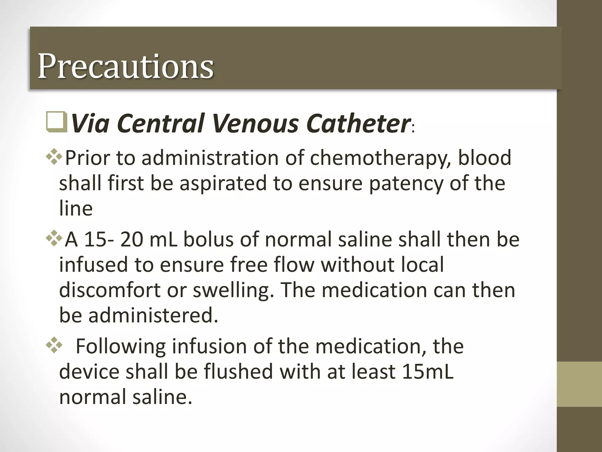 Via Central Venous Catheter:
Prior to administration of chemotherapy, blood
shall first be aspirated to ensure patency of the
line
A 15- 20 mL bolus of normal saline shall then be
infused to ensure free flow without local
discomfort or swelling. The medication can then
be administered.
 Following infusion of the medication, the
device shall be flushed with at least 15mL
normal saline.
Precautions
 