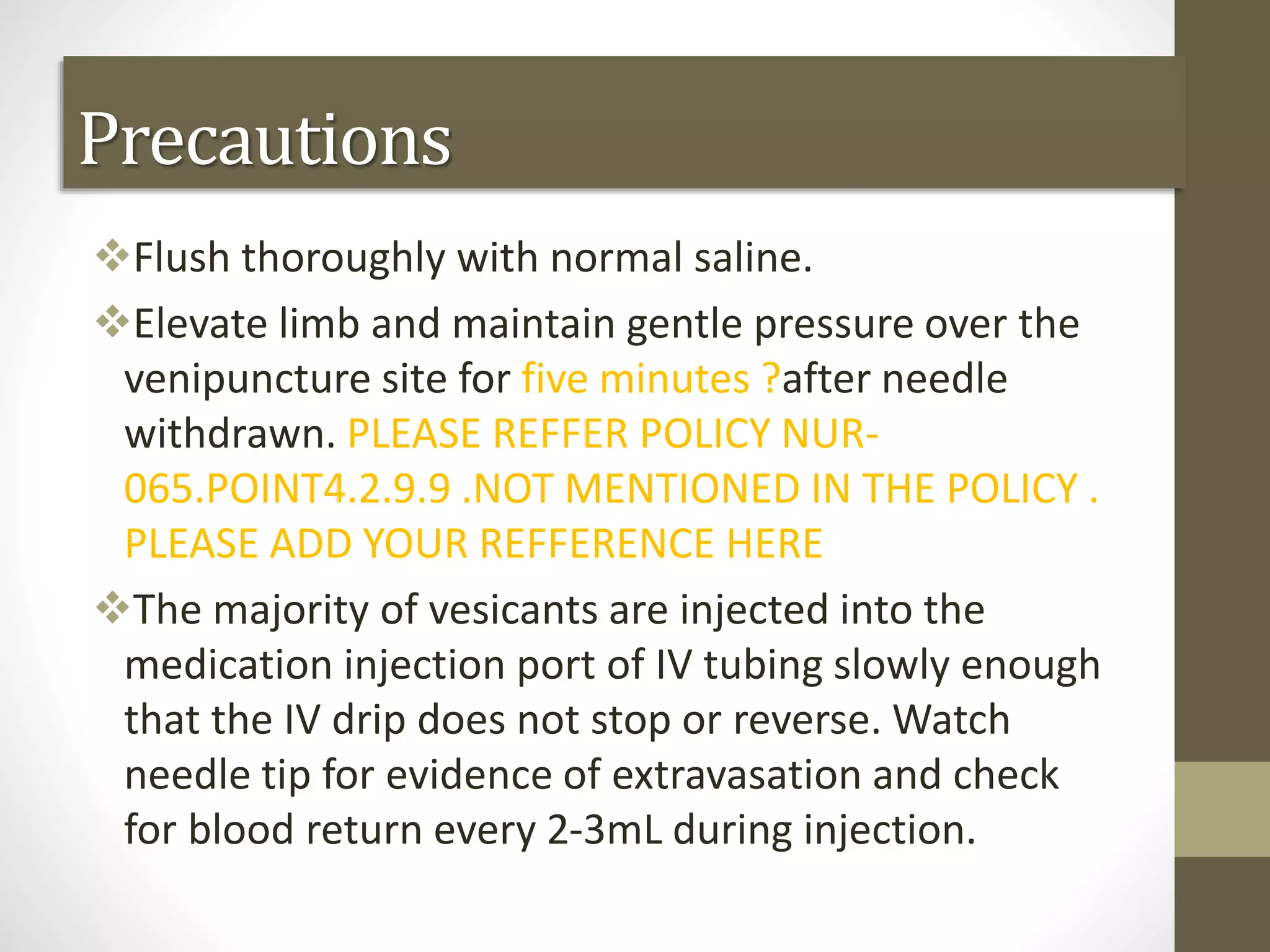 Flush thoroughly with normal saline.
Elevate limb and maintain gentle pressure over the
venipuncture site for five minutes ?after needle
withdrawn. PLEASE REFFER POLICY NUR-
065.POINT4.2.9.9 .NOT MENTIONED IN THE POLICY .
PLEASE ADD YOUR REFFERENCE HERE
The majority of vesicants are injected into the
medication injection port of IV tubing slowly enough
that the IV drip does not stop or reverse. Watch
needle tip for evidence of extravasation and check
for blood return every 2-3mL during injection.
Precautions
 