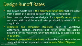 The design runoff rate is the maximum runoff rate that will occur
from a storm of a specific duration and recurrence period.
Structures and channels are designed for a specific return period
and must withstand the runoff rates produced by events of that
magnitude.
Vegetated and temporary structures such as vegetative
waterways, earthen channels, and filter strips are usually
designed for the maximum runoff rate that may be expected once
in 10 years.
Expensive, permanent structures such as dams and reservoirs are
designed for runoff expected to occur once in 50 or 100 years.
MM HASAN,LECTURER,AIE,HSTU
 