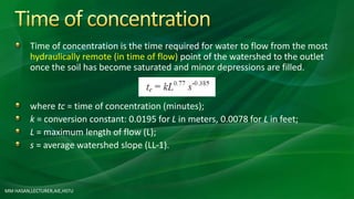 Time of concentration is the time required for water to flow from the most
hydraulically remote (in time of flow) point of the watershed to the outlet
once the soil has become saturated and minor depressions are filled.
where tc = time of concentration (minutes);
k = conversion constant: 0.0195 for L in meters, 0.0078 for L in feet;
L = maximum length of flow (L);
s = average watershed slope (LL-1).
MM HASAN,LECTURER,AIE,HSTU
 