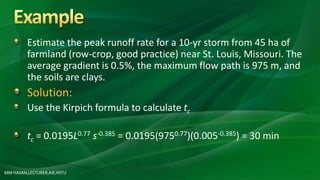 Estimate the peak runoff rate for a 10-yr storm from 45 ha of
farmland (row-crop, good practice) near St. Louis, Missouri. The
average gradient is 0.5%, the maximum flow path is 975 m, and
the soils are clays.
Solution:
Use the Kirpich formula to calculate tc
tc = 0.0195L0.77 s-0.385 = 0.0195(9750.77)(0.005-0.385) = 30 min
MM HASAN,LECTURER,AIE,HSTU
 
