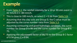 From Table 3.1, the rainfall intensity for a 10-yr 30-min event is
42 mm/0.5 h =84 mm/h.
This is close to 100 mm/h, so select C = 0.56 from Table 5.8.
Assuming that the clay soils are Group D, the C-value must be
adjusted by the curve number ratio from Table 5.3.
Assuming contouring and good hydrologic condition, the curve
number for Group D is 86 and the curve number for Group B is
75.
Applying the adjustment factor of 86/75 to the Group B C-factor
of 0.56 gives C = 0.64.
MM HASAN,LECTURER,AIE,HSTU
 