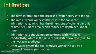 The term infiltration is the process of water entry into the soil.
The rate at which water infiltrates into the soil is the
infiltration rate, which has the dimensions of volume per unit
of time per unit of area, which reduces to depth per unit of
time.
Infiltration rate should not be confused with hydraulic
conductivity, which is the ratio of soil water flow rate (flux) to
the hydraulic gradient.
After water enters the soil, it moves within the soil by a
process known as percolation.
MM HASAN,LECTURER,AIE,HSTU
 