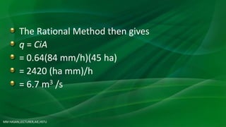 The Rational Method then gives
q = CiA
= 0.64(84 mm/h)(45 ha)
= 2420 (ha mm)/h
= 6.7 m3 /s
MM HASAN,LECTURER,AIE,HSTU
 