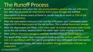 Runoff can occur only when the rate of precipitation exceeds the soil infiltration
rate after the demands for interception and surface storages are fulfilled.
Interception by dense covers of forest or shrubs may be as much as 25% of the
annual precipitation.
After the interception amount is met and the infiltration rate is exceeded, water
begins to fill the depressions on the soil surface. This is called depression storage.
After the depressions are filled, a thin static layer of surface detention water builds
up on the soil surface, beyond which the water layer starts moving overland.
After surface detention storage is satisfied, overland flow or runoff begins.
The depth of the water layer continues to build up on the surface until the runoff
rate is in equilibrium with the rate of precipitation less infiltration and interception.
After precipitation ceases, the water in surface storage eventually infiltrates or
evaporates.
MM HASAN,LECTURER,AIE,HSTU
 