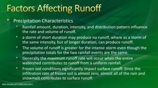 Precipitation Characteristics
Rainfall amount, duration, intensity, and distribution pattern influence
the rate and volume of runoff.
a storm of short duration may produce no runoff, where as a storm of
the same intensity, but of longer duration, can produce runoff.
The volume of runoff is greater for the intense storm even though the
precipitation totals for the two rainfall events are the same.
Generally the maximum runoff rate will occur when the entire
watershed contributes to runoff from a uniform rainfall.
Frozen soil conditions significantly impact surface runoff. Since the
infiltration rate of frozen soil is almost zero, almost all of the rain and
snowmelt contributes to surface runoff.
MM HASAN,LECTURER,AIE,HSTU
 