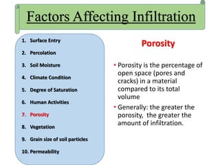 Porosity
• Porosity is the percentage of
open space (pores and
cracks) in a material
compared to its total
volume
• Generally: the greater the
porosity, the greater the
amount of infiltration.
Factors Affecting Infiltration
1. Surface Entry
2. Percolation
3. Soil Moisture
4. Climate Condition
5. Degree of Saturation
6. Human Activities
7. Porosity
8. Vegetation
9. Grain size of soil particles
10. Permeability
 