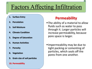 Permeability
The ability of a material to allow
fluids such as water to pass
through it. Larger particles will
increase permeability, because
pore space is larger.
Impermeability may be due to
tight packing or cementing of
particles, which seals off the
pores from one another.
Factors Affecting Infiltration
1. Surface Entry
2. Percolation
3. Soil Moisture
4. Climate Condition
5. Degree of Saturation
6. Human Activities
7. Porosity
8. Vegetation
9. Grain size of soil particles
10. Permeability
 
