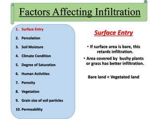 Surface Entry
• If surface area is bare, this
retards infiltration.
• Area covered by bushy plants
or grass has better infiltration.
Bare land < Vegetated land
Factors Affecting Infiltration
1. Surface Entry
2. Percolation
3. Soil Moisture
4. Climate Condition
5. Degree of Saturation
6. Human Activities
7. Porosity
8. Vegetation
9. Grain size of soil particles
10. Permeability
 