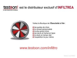 est le distributeur exclusif d'



          Visitez la Boutique de l’Étanchéité à l'Air : 

            les guides de choix
            le conseil personnalisé
            le plus grand choix
            les devis et l'achat en ligne
            le stock en temps réel
            l'expédition le jour même




www.testoon.com/infiltro

                                                    Testoon-v1a-27/06/12
 