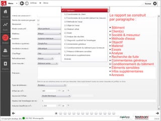 Le rapport se construit
par paragraphe :

● Bâtiment
● Client(s)

● Société & mesureur

● Méthode d'essai

● Objectif

● Matériel

● Essais

● Analyse

● Recherche de fuite

● Commentaires généraux

● Conditionnement du bâtiment

● Éléments sensibles

● Infos supplémentaires

● Annexes
 