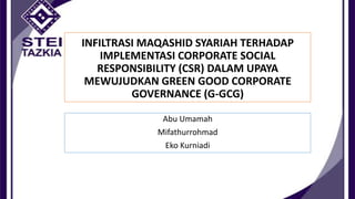 INFILTRASI MAQASHID SYARIAH TERHADAP
IMPLEMENTASI CORPORATE SOCIAL
RESPONSIBILITY (CSR) DALAM UPAYA
MEWUJUDKAN GREEN GOOD CORPORATE
GOVERNANCE (G-GCG)
Abu Umamah

Mifathurrohmad
Eko Kurniadi

 