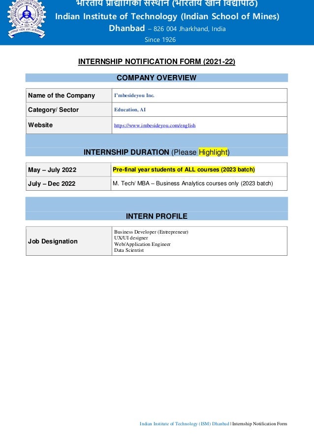Indian Institute of Technology (ISM) Dhanbad | Internship Notification Form
INTERNSHIP NOTIFICATION FORM (2021-22)
COMPANY OVERVIEW
Name of the Company I’mbesideyou Inc.
Category/ Sector Education, AI
Website https://www.imbesideyou.com/english
INTERNSHIP DURATION (Please Highlight)
May – July 2022 Pre-final year students of ALL courses (2023 batch)
July – Dec 2022 M. Tech/ MBA – Business Analytics courses only (2023 batch)
INTERN PROFILE
Job Designation
Business Developer (Entrepreneur)
UX/UI designer
Web/Application Engineer
Data Scientist
भारतीय प्रौद्योगिकी संस्थान (भारतीय खगन गिद्यापीठ)
Indian Institute of Technology (Indian School of Mines)
Dhanbad – 826 004 Jharkhand, India
Since 1926
 