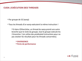 CUDA | EXÉCUTION DES THREADS Par groupe de 32 (warp) Tous les threads d’un warp exécutent la même instruction ! Si dans if/then/else, un thread du warp prend une autre branche que le reste du groupe, tout le groupe exécute les 2 branches ! (on utilise des  predicated   instructions  pour ne pas stocker les résultats pour les threads concernées). DIVERGENCE Perte de performance 