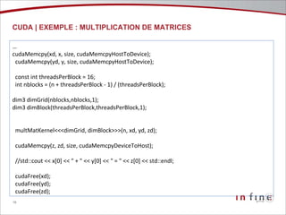 CUDA | EXEMPLE : MULTIPLICATION DE MATRICES …  cudaMemcpy(xd, x, size, cudaMemcpyHostToDevice); cudaMemcpy(yd, y, size, cudaMemcpyHostToDevice); const int threadsPerBlock = 16; int nblocks = (n + threadsPerBlock - 1) / (threadsPerBlock);  dim3 dimGrid(nblocks,nblocks,1); dim3 dimBlock(threadsPerBlock,threadsPerBlock,1); multMatKernel<<<dimGrid, dimBlock>>>(n, xd, yd, zd); cudaMemcpy(z, zd, size, cudaMemcpyDeviceToHost); //std::cout << x[0] << " + " << y[0] << " = " << z[0] << std::endl; cudaFree(xd); cudaFree(yd); cudaFree(zd); 