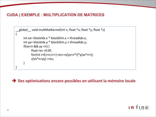 CUDA | EXEMPLE : MULTIPLICATION DE MATRICES __global__ void multMatKernel(int n, float *x, float *y, float *z) { int xx= blockIdx.x * blockDim.x + threadIdx.x; int yy= blockIdx.y * blockDim.y + threadIdx.y; if(xx<n && yy <n) { float res =0.0f; for(int i=0;i<n;i++) res+=x[yy+n*i]*y[xx*n+i]; z[xx*n+yy] =res; } }    Des optimisations encore possibles en utilisant la mémoire locale 