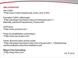 BIBLIOGRAPHIE Site CUDA:  http://www.nvidia.fr/object/cuda_home_new_fr.html Exemples CUDA à télécharger : http://developer.download.nvidia.com/compute/cuda/1.1- Beta/x86_website/Computational_Finance.html SciFinance http://www.scicomp.com/ Projet de parallélisation automatique: http://www.hpc-project.com/ Article: Binomial option pricing model: http://developer.download.nvidia.com/compute/cuda/1_1/Website/projects/binomialOptions/doc/binomialOptions.pdf Blog In Fine Consulting http://blog.infine.com/ 