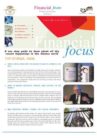 Financial focus
Weekly Newsletter
InFINeeti
ISSUE 5 2013VOLUME 1
 TOP STORIES….…........1
 MARKET ACTIVTY ….....2
 ECONOMICS ....... …... 3
 TERM OF THE WEEK ….4
 TRADING CALLS ..…….5
A o n e s t o p g u i d e t o k n o w a b o u t a l l t h e
r e c e n t h a p p e n i n g s i n t h e f i n a n c e w o r l d
TOP STORIES : INDIA
 MEGA DEAL:HOLCIM TO RAISE STAKE IN AMBUJA TO
61%
Swiss cement giant, Holcim has decided to simplify structure of its Indian subsidiar-
ies by increasing stake in Ambuja Cements from 50% to 61.39% and Ambuja, in turn
will buy Holcim's stake in ACC. Post the deal Ambuja Cements will own 50.01% stake
in ACC. In a statement, Holcim said it intends to streamline the ownership structure
of its operations in order to strengthen the existing platform and create value for all
stakeholders. The management stated both ACC & Ambuja Cements will remain
separate entities post the deal.
Financialfocus
 RBI IMPOSES MORE CURBS ON GOLD IMPORTS
On Monday, RBI released revised scheme for import of gold. More curbs on gold
imports are likely to be announced in the coming days. RBI said at least 20% of the
imported gold should be used for export only and should be kept in custom bonded
warehouses. 80% of it must be used for entities in the jewellery business. The Apex
Bank also said that the new gold import norms will not be applicable for SEZ units,
trading houses. All auctions to be held under uniform price method. The new
scheme rationalizes import of gold in any form or purity.
 WHY WARREN BUFFETT, POSCO ARE GIVING UP ON
INDIA?
Warren Buffett, Wal-Mart Stores, ArcelorMittal and Posco are pulling back on invest-
ments in India that they had announced with great fanfare. What's scaring foreigners
away? A rampant political dysfunction that has stopped India's progress cold. The
problem is an Indian government that won’t get out of its own way. The long debate
over foreign-investment limits says it all. In September 2012, Prime Minister Manmo-
han Singh’s government passed a law allowing big retailers to open stores directly in
India, yet no one has
 