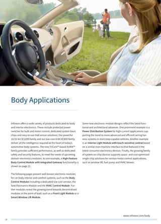 20
www.infineon.com/body
Body Applications
Infineon offers a wide variety of products dedicated to body
and interior electronics. These include protected power
switches for bulb and motor control, dedicated system basis
chips and easy-to-use Hall sensor solutions. Our powerful
16/32-bit XC2200 family and our low-cost 8-bit XC800 family
deliver all the intelligence required at the heart of today’s
automotive body systems. The new TriCore™-based AURIX™
family provides sufficient performance, as well as dedicated
safety and security features, to meet the needs of upcoming
domain electronics modules. As one example, a High-Feature
Body Control Module with integrated Gateway functionality is
shown on page 22.
The following pages present well-known electronic modules
for car body interior and comfort systems, such as the Body
Control Modules including a dedicated low-cost version, the
Seat Electronics Module and the HVAC Control Module. Fur-
ther modules reveal the growing trend towards decentralized
modules at the point of load, such as a Front Light Module or a
Smart Window Lift Module.
Some new electronic module designs reflect the latest func-
tional and architectural advances. One prominent example is a
Power Distribution System for high-current applications sup-
porting the trend to more advanced and efficient wiring har-
ness systems in start/stop-capable vehicles. Another example
is an Interior Light Module with touch-sensitive control based
on a similar man-machine interface to that featured in the
latest consumer electronics devices. Finally, the growing family
of system-on-chip devices supports space- and cost-optimized
single-chip solutions for various motor control applications,
such as window lift, fuel pump and HVAC blower.
 