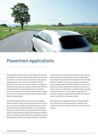 37
www.infineon.com/powertrain
Powertrain Applications
The powertrain market is driven by the need to reduce the car-
bon footprint of cars through affordable, efficiency-enhancing
innovations. Concrete measures include downsizing engines,
reducing injection losses and increasing after-treatment
efficiency. On the transmission side, carmakers are looking to
optimize both the gear ratio and gear shifting. Other efficiency-
enabling activities include reducing friction and hydraulic
losses. In a more general context, the drive for greater ecology
on the roads is pushing the transition toward vehicle electrifi-
cation and hybridization.
As one of the largest automotive semiconductor suppliers,
Infineon has been active in the powertrain electronic business
for over 40 years. Our position as innovation leader, coupled
with long-term partnerships with OEMs, Tier 1 and engineer-
ing service providers, means we reap the benefits of in-depth
system expertise and broad application competence. Infineon
delivers an extensive range of optimized, competitive and scal-
able powertrain products and chipset solutions. The portfolio
covers the full sensor spectrum from position, over angle and
speed to barometric and manifold pressure, supplemented
by a strong 8-bit, 16-bit and 32-bit powertrain microcontroller
portfolio. In addition to the necessary power components,
such as voltage supplies, MOSFETs and IGBTs, smart low-side
& high-side switches, CAN/LIN and FlexRay transceivers, the
product range is rounded off by a multitude of high integrated
automotive system ICs, such as engine management ICs,
alternator regulators, system basis chips (SBC) and constant
current control ICs for transmission control.
With regard to the ongoing electrification and hybridization
of the drivetrain, we actively support our customers with
reference solutions for charger and DC/DC, as well as inverter
systems.
 