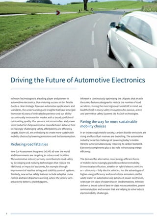 4
Driving the Future of Automotive Electronics
Infineon Technologies is a leading player and pioneer in
automotive electronics. Our enduring success in this field is
due to a clear strategic focus on automotive applications and
standards, the understanding and insights that have emerged
from over 40 years of dedicated experience and our ability
to continually innovate this market with a broad portfolio of
outstanding quality. Our sensors, microcontrollers and power
semiconductors help automotive manufacturers achieve their
increasingly challenging safety, affordability and efficiency
targets. Above all, we are helping to create more sustainable
mobility choices by lowering emissions and fuel consumption.
Reducing road fatalities
New Car Assessment Programs (NCAP) all over the world
and Governments are targeting to reduce road fatalities.
The automotive industry actively contributes to road safety
by developing and evolving technologies that reduce the
likelihood or impact of accidents, for example through
improvment of reactive airbag and stabilitiy controll systems.
Similarly, new active safety features include adaptive cruise
control and lane departure warning, where the vehicle acts
proactively before a crash happens.
Infineon is continuously optimizing the chipsets that enable
the safety features designed to reduce the number of road
accidents. Having the most rigorous EuroNCAP in mind, we
lead the field in many safety innovations for passive, active
and preventive safety Systems like RADAR technologies.
Paving the way for more sustainable
mobility choices
In an increasingly mobile society, carbon dioxide emissions are
rising and fossil fuel reserves are dwindling. The automotive
industry faces the challenge of powering today’s mobile
lifestyle while simultaneously reducing its carbon footprint.
Electronic components play a key role in increasing energy
efficiency.
The demand for alternative, more energy-efficient forms
of mobility is increasingly geared toward electromobility.
Drivetrain electrification, whether in hybrid electric vehicles
or – ultimately – fully electric vehicles, has the advantages of
higher energy efficiency and zero tailpipe emissions. As the
world leader in automotive and advanced power electronics,
with over ten years of experience in electromobility, Infineon
delivers a broad suite of best-in-class microcontrollers, power
semiconductors and sensors that are helping to solve today’s
electromobility challenges.
 