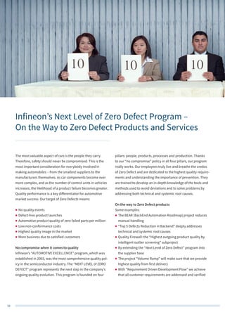 58
The most valuable aspect of cars is the people they carry.
Therefore, safety should never be compromised. This is the
most important consideration for everybody involved in
making automobiles – from the smallest suppliers to the
manufacturers themselves. As car components become ever
more complex, and as the number of control units in vehicles
increases, the likelihood of a product failure becomes greater.
Quality performance is a key differentiator for automotive
market success. Our target of Zero Defects means:
„„ No quality events
„„ Defect-free product launches
„„ Automotive product quality of zero failed parts per million
„„ Low non-conformance costs
„„ Highest quality image in the market
„„ More business due to satisfied customers
No compromise when it comes to quality
Infineon’s “AUTOMOTIVE EXCELLENCE” program, which was
established in 2003, was the most comprehensive quality pol-
icy in the semiconductor industry. The “NEXT LEVEL of ZERO
DEFECT” program represents the next step in the company’s
ongoing quality evolution. This program is founded on four
pillars: people, products, processes and production. Thanks
to our “no compromise” policy in all four pillars, our program
really works. Our employees truly live and breathe the credos
of Zero Defect and are dedicated to the highest quality require-
ments and understanding the importance of prevention. They
are trained to develop an in-depth knowledge of the tools and
methods used to avoid deviations and to solve problems by
addressing both technical and systemic root causes.
On the way to Zero Defect products
Some examples:
„„ The BEAR (BackEnd Automation Roadmap) project reduces
manual handling
„„ “Top 5 Defects Reduction in Backend” deeply addresses
technical and systemic root causes
„„ Quality Firewall: the “Highest outgoing product quality by
intelligent outlier screening” subproject
„„ By extending the “Next Level of Zero Defect” program into
the supplier base
„„ The project “Volume Ramp” will make sure that we provide
highest quality from first delivery
„„ With “Requirement Driven Development Flow” we achieve
that all customer requirements are addressed and verified
Infineon’s Next Level of Zero Defect Program –
On the Way to Zero Defect Products and Services
 