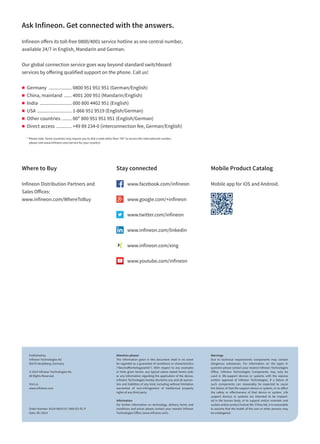 Ask Infineon. Get connected with the answers.
Infineon offers its toll-free 0800/4001 service hotline as one central number,
available 24/7 in English, Mandarin and German.
Our global connection service goes way beyond standard switchboard
services by offering qualified support on the phone. Call us!
„„ Germany ................... 0800 951 951 951 (German/English)
„„ China, mainland ....... 4001 200 951 (Mandarin/English)
„„ India .......................... 000 800 4402 951 (English)
„„ USA ............................ 1-866 951 9519 (English/German)
„„ Other countries ......... 00* 800 951 951 951 (English/German)
„„ Direct access ............. +49 89 234-0 (interconnection fee, German/English)
* Please note: Some countries may require you to dial a code other than “00” to access this international number,
please visit www.infineon.com/service for your country!
Where to Buy
Infineon Distribution Partners and
Sales Offices:
www.infineon.com/WhereToBuy
Mobile Product Catalog
Mobile app for iOS and Android.
Attention please!
The information given in this document shall in no event
be regarded as a guarantee of conditions or characteristics
(“Beschaffenheitsgarantie”). With respect to any examples
or hints given herein, any typical values stated herein and/
or any information regarding the application of the device,
Infineon Technologies hereby disclaims any and all warran-
ties and liabilities of any kind, including without limitation
warranties of non-infringement of intellectual property
rights of any third party.
Information
For further information on technology, delivery terms and
conditions and prices please contact your nearest Infineon
Technologies Office (www.infineon.com).
Warnings
Due to technical requirements components may contain
dangerous substances. For information on the types in
question please contact your nearest Infineon Technologies
Office. Infineon Technologies Components may only be
used in life-support devices or systems with the express
written approval of Infineon Technologies, if a failure of
such components can reasonably be expected to cause
the failure of that life-support device or system, or to affect
the safety or effectiveness of that device or system. Life
support devices or systems are intended to be implant-
ed in the human body, or to support and/or maintain and
sustain and/or protect human life. If they fail, it is reasonable
to assume that the health of the user or other persons may
be endangered.
Published by
Infineon Technologies AG
85579 Neubiberg, Germany
© 2014 Infineon Technologies AG.
All Rights Reserved.
Visit us:
www.infineon.com
Order Number: B124-I0010-V1-7600-EU-EC-P
Date: 09 / 2014
Stay connected
	 www.facebook.com/infineon
	 www.google.com/+infineon
	 www.twitter.com/infineon
	 www.infineon.com/linkedin
	 www.infineon.com/xing
	 www.youtube.com/infineon
 