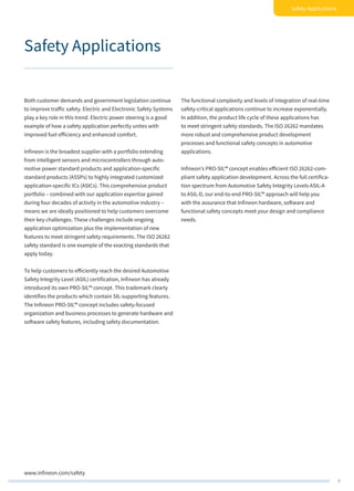 7
Safety Applications
www.infineon.com/safety
Safety Applications
Both customer demands and government legislation continue
to improve traffic safety. Electric and Electronic Safety Systems
play a key role in this trend. Electric power steering is a good
example of how a safety application perfectly unites with
improved fuel efficiency and enhanced comfort.
Infineon is the broadest supplier with a portfolio extending
from intelligent sensors and microcontrollers through auto-
motive power standard products and application-specific
standard products (ASSPs) to highly integrated customized
application-specific ICs (ASICs). This comprehensive product
portfolio – combined with our application expertise gained
during four decades of activity in the automotive industry –
means we are ideally positioned to help customers overcome
their key challenges. These challenges include ongoing
application optimization plus the implementation of new
features to meet stringent safety requirements. The ISO 26262
safety standard is one example of the exacting standards that
apply today.
To help customers to efficiently reach the desired Automotive
Safety Integrity Level (ASIL) certification, Infineon has already
introduced its own PRO-SIL™ concept. This trademark clearly
identifies the products which contain SIL-supporting features.
The Infineon PRO-SIL™ concept includes safety-focused
organization and business processes to generate hardware and
software safety features, including safety documentation.
The functional complexity and levels of integration of real-time
safety-critical applications continue to increase exponentially.
In addition, the product life cycle of these applications has
to meet stringent safety standards. The ISO 26262 mandates
more robust and comprehensive product development
processes and functional safety concepts in automotive
applications.
Infineon’s PRO-SIL™ concept enables efficient ISO 26262-com-
pliant safety application development. Across the full certifica-
tion spectrum from Automotive Safety Integrity Levels ASIL-A
to ASIL-D, our end-to-end PRO-SIL™ approach will help you
with the assurance that Infineon hardware, software and
functional safety concepts meet your design and compliance
needs.
 