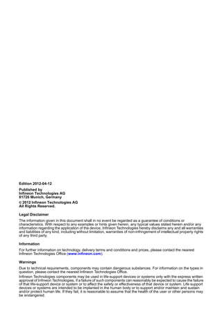 Edition 2012-04-12
Published by
Infineon Technologies AG
81726 Munich, Germany
© 2012 Infineon Technologies AG
All Rights Reserved.
Legal Disclaimer
The information given in this document shall in no event be regarded as a guarantee of conditions or
characteristics. With respect to any examples or hints given herein, any typical values stated herein and/or any
information regarding the application of the device, Infineon Technologies hereby disclaims any and all warranties
and liabilities of any kind, including without limitation, warranties of non-infringement of intellectual property rights
of any third party.
Information
For further information on technology, delivery terms and conditions and prices, please contact the nearest
Infineon Technologies Office (www.infineon.com).
Warnings
Due to technical requirements, components may contain dangerous substances. For information on the types in
question, please contact the nearest Infineon Technologies Office.
Infineon Technologies components may be used in life-support devices or systems only with the express written
approval of Infineon Technologies, if a failure of such components can reasonably be expected to cause the failure
of that life-support device or system or to affect the safety or effectiveness of that device or system. Life support
devices or systems are intended to be implanted in the human body or to support and/or maintain and sustain
and/or protect human life. If they fail, it is reasonable to assume that the health of the user or other persons may
be endangered.
 