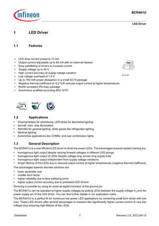 BCR401U
LED Driver
Datasheet 7 Revision 2.0, 2012-04-12
1 LED Driver
1.1 Features
1.2 Applications
• Channel letters for advertising, LED strips for decorative lighting
• Aircraft, train, ship illumination
• Retrofits for general lighting, white goods like refrigerator lighting
• Medical lighting
• Automotive applications like CHMSL and rear combination lights
1.3 General Description
The BCR401U is a cost efficient LED driver to drive low power LEDs. The advantages towards resistor biasing are:
• homogenous light output despite varying forward voltages in different LED strings
• homogenous light output of LEDs despite voltage drop across long supply lines
• homogenous light output independent from supply voltage variations
• longer lifetime of the LEDs due to reduced output current at higher temperatures (negative thermal coefficient)
The advantages towards discrete solutions are:
• lower assembly cost
• smaller form factor
• higher reliability due to less soldering joints
• higher output current accuracy due to pretested LED drivers
Dimming is possible by using an external digital transistor at the ground pin.
The BCR401U can be operated at higher supply voltages by putting LEDs between the supply voltage VS and the
power supply pin of the LED driver. You can find further details in our application notes.
The BCR401U is a perfect fit for numerous low power LED applications by combining small form factor with low
cost. These LED drivers offer several advantages to resistors like significantly higher current control at very low
voltage drop ensuring high lifetime of the LEDs.
• LED drive current preset to 10 mA
• Output current adjustable up to 65 mA with an external resistor
• Easy paralleling of drivers to increase current
• Supply voltage up to 40 V
• High current accuracy at supply voltage variation
• Low voltage overhead of 1.4 V
• Up to 750 mW power dissipation in a small SC74 package
• Negative thermal coefficient of -0.2 %/K reduces output current at higher temperatures
• RoHS compliant (Pb-free) package
• Automotive qualified according AEC Q101
SC74-3D
 