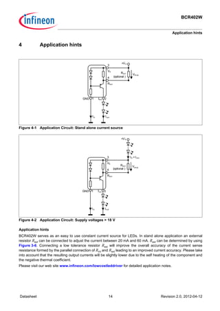 BCR402W
Application hints
Datasheet 14 Revision 2.0, 2012-04-12
4 Application hints
Figure 4-1 Application Circuit: Stand alone current source
Figure 4-2 Application Circuit: Supply voltages > 18 V
Application hints
BCR402W serves as an easy to use constant current source for LEDs. In stand alone application an external
resistor Rext can be connected to adjust the current between 20 mA and 60 mA. Rext can be determined by using
Figure 3-6. Connecting a low tolerance resistor Rext will improve the overall accuracy of the current sense
resistance formed by the parallel connection of Rint and Rext leading to an improved current accuracy. Please take
into account that the resulting output currents will be slightly lower due to the self heating of the component and
the negative thermal coefficient.
Please visit our web site www.infineon.com/lowcostleddriver for detailed application notes.
GND Iout
+VS
Vdrop
21
IoutIS
Rext
VS
4
3
Rext
(optional )
GND Iout
+VS
Vdrop
21
IS + Iout
IS
Rext
VS
4
3
Rext
(optional )
Iout
 