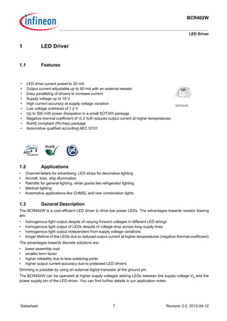 BCR402W
LED Driver
Datasheet 7 Revision 2.0, 2012-04-12
1 LED Driver
1.1 Features
1.2 Applications
• Channel letters for advertising, LED strips for decorative lighting
• Aircraft, train, ship illumination
• Retrofits for general lighting, white goods like refrigerator lighting
• Medical lighting
• Automotive applications like CHMSL and rear combination lights
1.3 General Description
The BCR402W is a cost efficient LED driver to drive low power LEDs. The advantages towards resistor biasing
are:
• homogenous light output despite of varying forward voltages in different LED strings
• homogenous light output of LEDs despite of voltage drop across long supply lines
• homogenous light output independent from supply voltage variations
• longer lifetime of the LEDs due to reduced output current at higher temperatures (negative thermal coefficient)
The advantages towards discrete solutions are:
• lower assembly cost
• smaller form factor
• higher reliability due to less soldering joints
• higher output current accuracy due to pretested LED drivers
Dimming is possible by using an external digital transistor at the ground pin.
The BCR402W can be operated at higher supply voltages adding LEDs between the supply voltage VS and the
power supply pin of the LED driver. You can find further details in our application notes.
• LED drive current preset to 20 mA
• Output current adjustable up to 60 mA with an external resistor
• Easy paralleling of drivers to increase current
• Supply voltage up to 18 V
• High current accuracy at supply voltage variation
• Low voltage overhead of 1.2 V
• Up to 500 mW power dissipation in a small SOT343 package
• Negative thermal coefficient of -0.3 %/K reduces output current at higher temperatures
• RoHS compliant (Pb-free) package
• Automotive qualified according AEC Q101
SOT343-3D
 